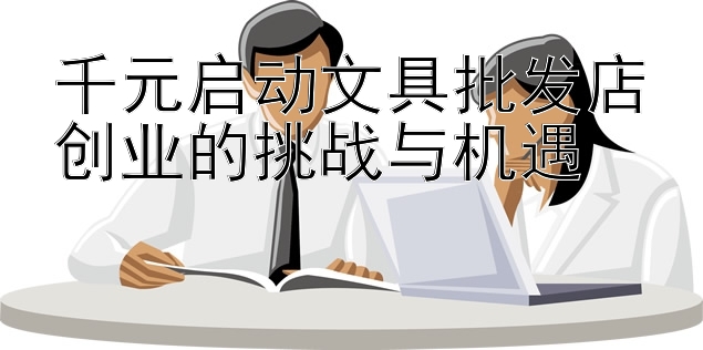 千元启动文具批发店创业的挑战与机遇