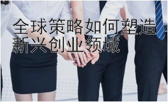 全球策略如何塑造新兴创业领域