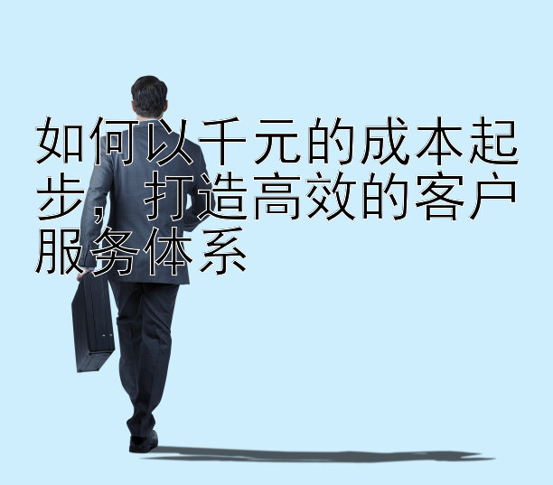 如何以千元的成本起步，打造高效的客户服务体系