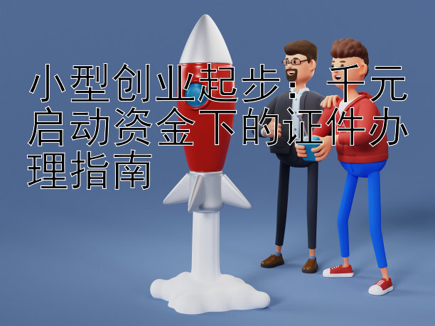 小型创业起步：千元启动资金下的证件办理指南