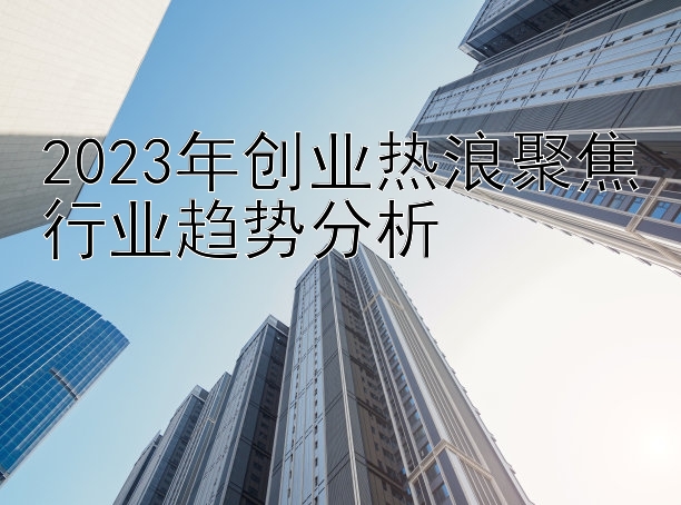 2023年创业热浪聚焦行业趋势分析