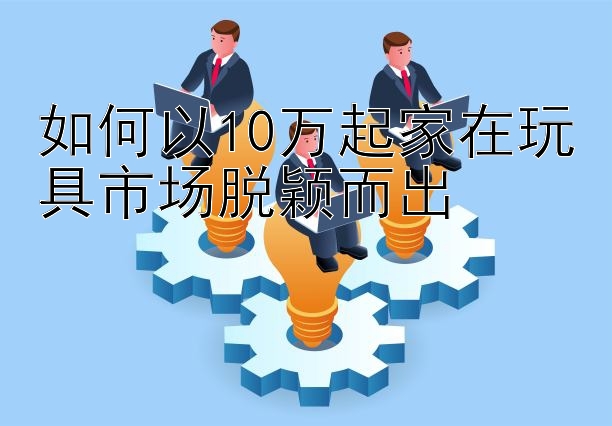 如何以10万起家在玩具市场脱颖而出