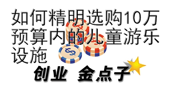 如何精明选购10万预算内的儿童游乐设施