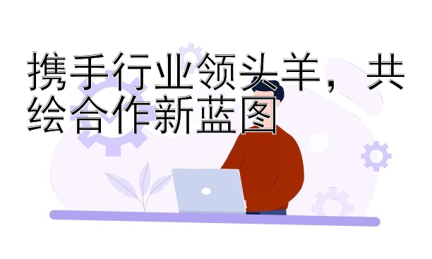 携手行业领头羊，共绘合作新蓝图