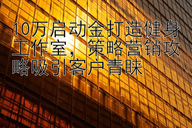 10万启动金打造健身工作室，策略营销攻略吸引客户青睐