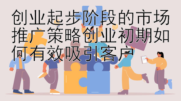 创业起步阶段的市场推广策略创业初期如何有效吸引客户