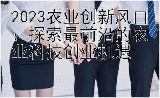 2023农业创新风口：探索最前沿的农业科技创业机遇