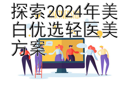 探索2024年美白优选轻医美方案