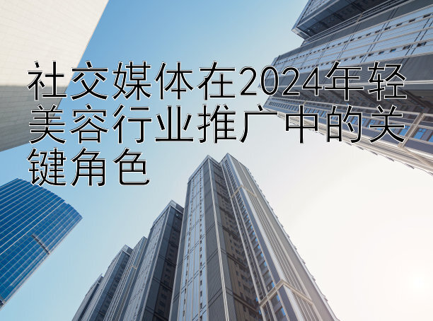 社交媒体在2024年轻美容行业推广中的关键角色