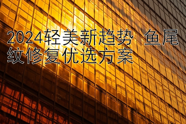 2024轻美新趋势 鱼尾纹修复优选方案