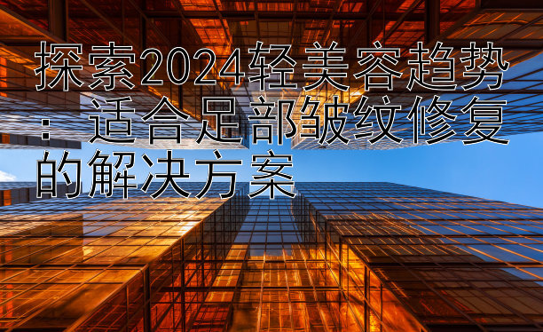 探索2024轻美容趋势：适合足部皱纹修复的解决方案