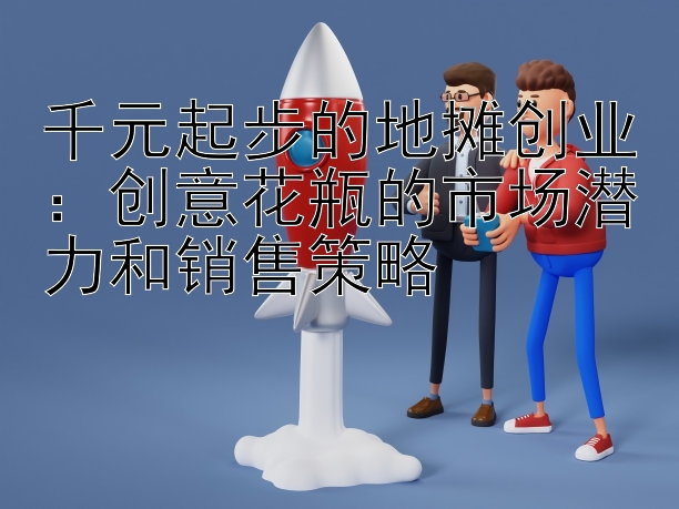 千元起步的地摊创业：创意花瓶的市场潜力和销售策略