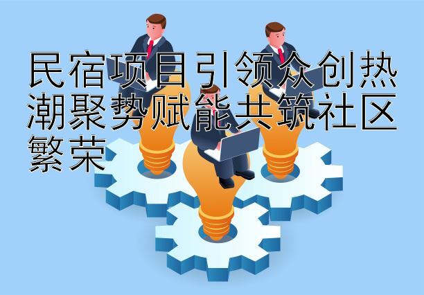 民宿项目引领众创热潮聚势赋能共筑社区繁荣