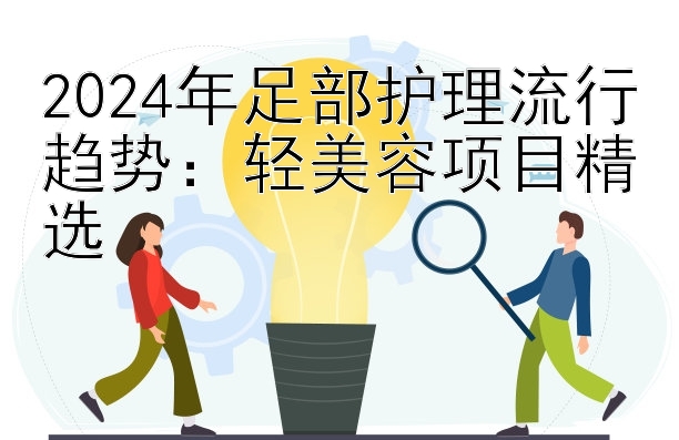 2024年足部护理流行趋势：轻美容项目精选