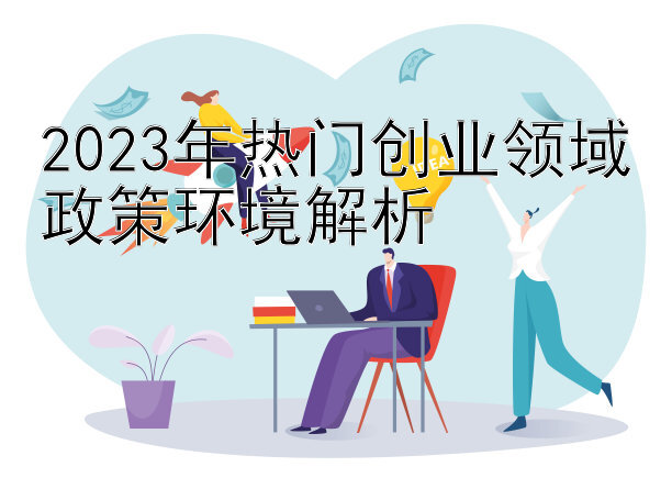 2023年热门创业领域政策环境解析