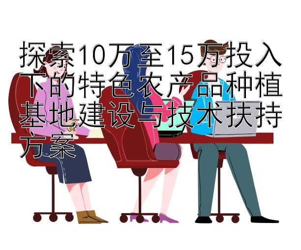 探索10万至15万投入下的特色农产品种植基地建设与技术扶持方案