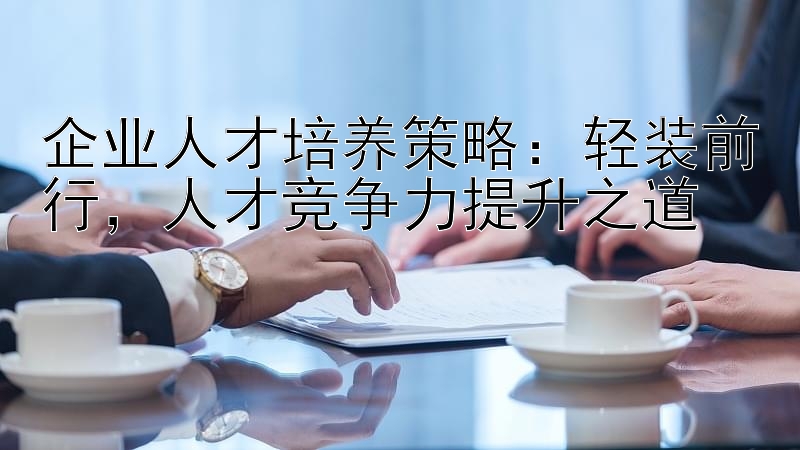 企业人才培养策略：轻装前行，人才竞争力提升之道