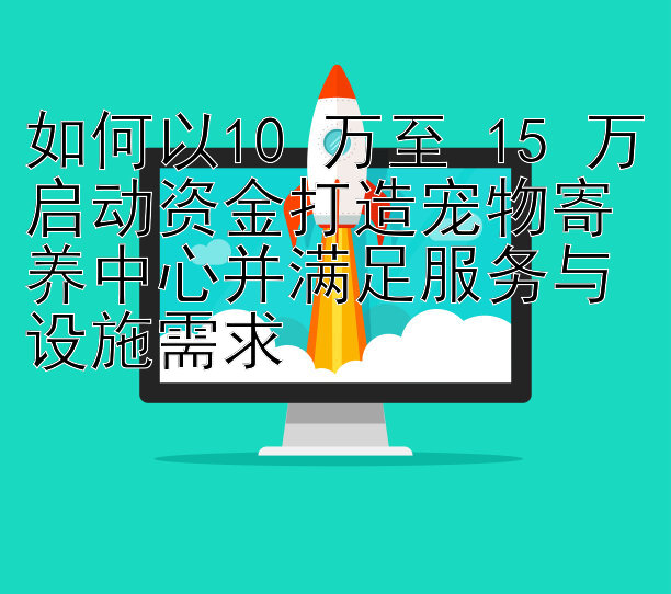 如何以10 万至 15 万启动资金打造宠物寄养中心并满足服务与设施需求