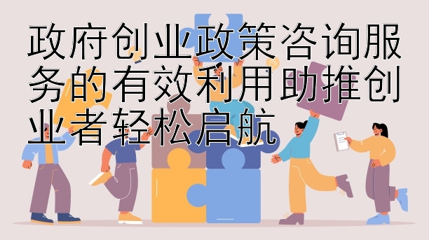 政府创业政策咨询服务的有效利用助推创业者轻松启航