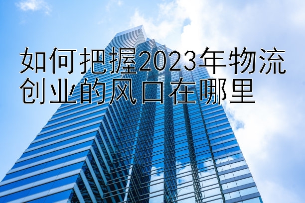 如何把握2023年物流创业的风口在哪里