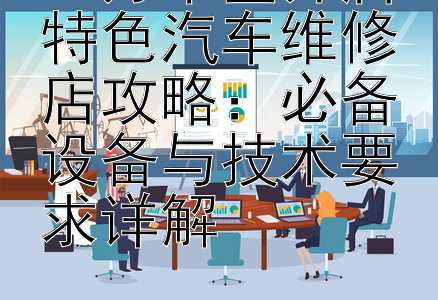 15万本金开启特色汽车维修店攻略：必备设备与技术要求详解