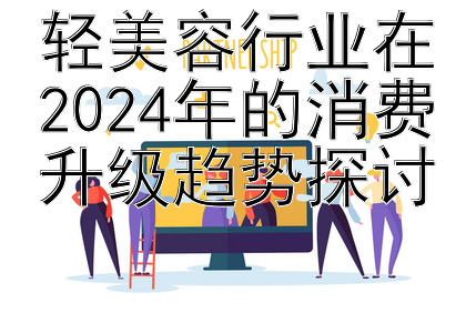 轻美容行业在2024年的消费升级趋势探讨