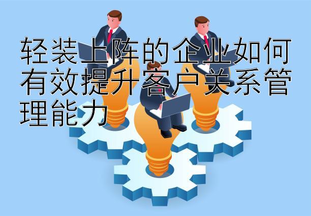 轻装上阵的企业如何有效提升客户关系管理能力