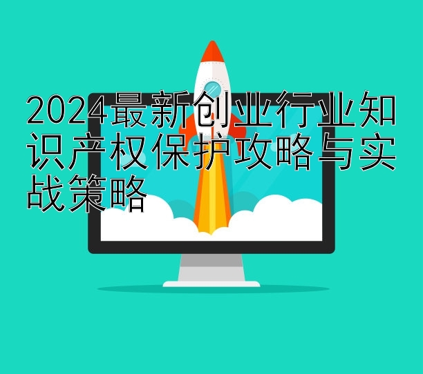 2024最新创业行业知识产权保护攻略与实战策略