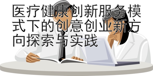 医疗健康创新服务模式下的创意创业新方向探索与实践