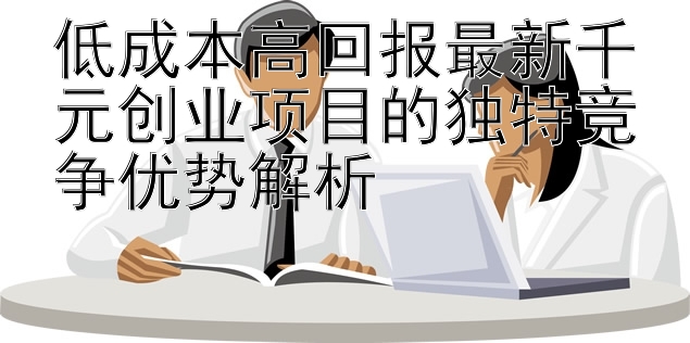 低成本高回报最新千元创业项目的独特竞争优势解析